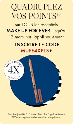 QUADRUPLEZ VOS POINTS††3 sur TOUS les essentiels MAKE UP FOR EVER jusqu’au 12 mars, sur l’appli seulement. INSCRIRE LE CODE MUFE4XPTS > | Beauty Insider 4X par dollar | Peut être jumelée à d’autres offres. Sur l’appli seulement. ††3Des exceptions et des mo