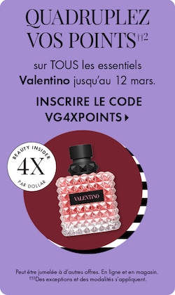 QUADRUPLEZ VOS POINTS††2 sur TOUS les essentiels VALENTINO jusqu’au 12 mars, sur l’appli seulement. INSCRIRE LE CODE VG4XPTS > | Beauty Insider 4X par dollar | Peut être jumelée à d’autres offres. ††2Des exceptions et des modalités s’appliquent.