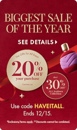 Biggest Sale of The Year | See Details > | The Gifts for All Event 20% Off your purchase. One time Use. Also! 30% Off All Sephora Collection | Use Code HAVEITALL. | Ends 12/15. | Exclusions/terms apply. Discounts cannot be combined.