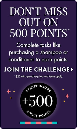 DON'T MISS OUT ON 500 POINTS | Complete tasks like purchasing a shampoo or conditioner to earn points. JOIN THE CHALLENGE > | $25 min. spend required and terms apply. BEAUTY INSIDER +500 BONUS POINTS.